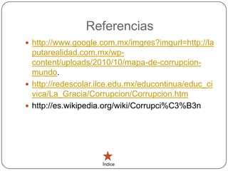 Referencias
 http://www.google.com.mx/imgres?imgurl=http://la
  putarealidad.com.mx/wp-
  content/uploads/2010/10/mapa-de-corrupcion-
  mundo.
 http://redescolar.ilce.edu.mx/educontinua/educ_ci
  vica/La_Gracia/Corrupcion/Corrupcion.htm
 http://es.wikipedia.org/wiki/Corrupci%C3%B3n




                     Índice
 
