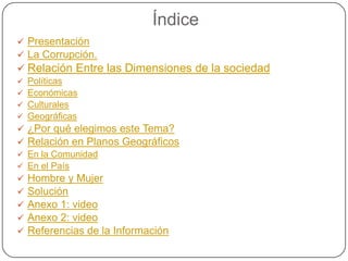 Índice
 Presentación
 La Corrupción.
 Relación Entre las Dimensiones de la sociedad
   Políticas
   Económicas
   Culturales
   Geográficas
 ¿Por qué elegimos este Tema?
 Relación en Planos Geográficos
 En la Comunidad
 En el País
 Hombre y Mujer
 Solución
 Anexo 1: video
 Anexo 2: video
 Referencias de la Información
 