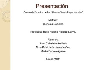 Presentación
Centro de Estudios de Bachillerato “Jesús Reyes Heroles”


                      Materia:
                  Ciencias Sociales

      Profesora: Rosa Helena Hidalgo Leyva.

                     Alumnos:
              Alan Caballero Arellano
           Alma Patricia de Jesús Yáñez.
              Martin Bartolo Aguirre

                     Grupo “104”
 