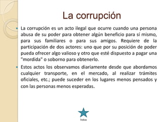 La corrupción
   La corrupción es un acto ilegal que ocurre cuando una persona
    abusa de su poder para obtener algún beneficio para sí mismo,
    para sus familiares o para sus amigos. Requiere de la
    participación de dos actores: uno que por su posición de poder
    pueda ofrecer algo valioso y otro que esté dispuesto a pagar una
    "mordida" o soborno para obtenerlo.
   Estos actos los observamos diariamente desde que abordamos
    cualquier transporte, en el mercado, al realizar trámites
    oficiales, etc.; puede suceder en los lugares menos pensados y
    con las personas menos esperadas.




                                Índice
 