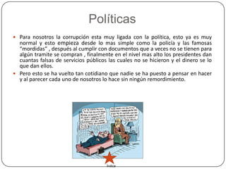 Políticas
 Para nosotros la corrupción esta muy ligada con la política, esto ya es muy
  normal y esto empieza desde lo mas simple como la policía y las famosas
  “mordidas” , después al cumplir con documentos que a veces no se tienen para
  algún tramite se compran , finalmente en el nivel mas alto los presidentes dan
  cuantas falsas de servicios públicos las cuales no se hicieron y el dinero se lo
  que dan ellos.
 Pero esto se ha vuelto tan cotidiano que nadie se ha puesto a pensar en hacer
  y al parecer cada uno de nosotros lo hace sin ningún remordimiento.




                                      Índice
 