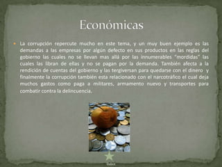  La corrupción repercute mucho en este tema, y un muy buen ejemplo es las
  demandas a las empresas por algún defecto en sus productos en las reglas del
  gobierno las cuales no se llevan mas allá por las innumerables “mordidas” las
  cuales las libran de ellas y no se pagan por la demanda. También afecta a la
  rendición de cuentas del gobierno y las tergiversan para quedarse con el dinero y
  finalmente la corrupción también esta relacionado con el narcotráfico el cual deja
  muchos gastos como paga a militares, armamento nuevo y transportes para
  combatir contra la delincuencia.




                                       Índice
 