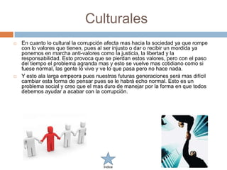 Culturales
   En cuanto lo cultural la corrupción afecta mas hacia la sociedad ya que rompe
    con lo valores que tienen, pues al ser injusto o dar o recibir un mordida ya
    ponemos en marcha anti-valores como la justicia, la libertad y la
    responsabilidad. Esto provoca que se pierdan estos valores, pero con el paso
    del tiempo el problema agranda mas y esto se vuelve mas cotidiano como si
    fuese normal, las gente lo vive y ve lo que pasa pero no hace nada.
   Y esto ala larga empeora pues nuestras futuras generaciones será mas difícil
    cambiar esta forma de pensar pues se le habrá echo normal. Esto es un
    problema social y creo que el mas duro de manejar por la forma en que todos
    debemos ayudar a acabar con la corrupción.




                                      Índice
 