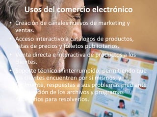Usos del comercio electrónico Creación de canales nuevos de marketing y ventas. Acceso interactivo a catálogos de productos, listas de precios y folletos publicitarios. Venta directa e interactiva de productos a los clientes. Soporte técnico ininterrumpido, permitiendo que los clientes encuentren por sí mismos, y fácilmente, respuestas a sus problemas mediante la obtención de los archivos y programas necesarios para resolverlos. 