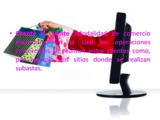 Cliente a Cliente : Modalidad de comercio electrónico en la cual las operaciones comerciales se realizan entre clientes como, por ejemplo, los sitios donde se realizan subastas. 
