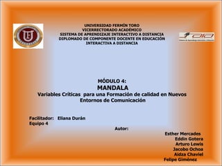 MÓDULO 4:  MANDALA Variables Críticas  para una Formación de calidad en Nuevos  Entornos de Comunicación UNIVERSIDAD FERMÍN TORO VICERRECTORADO ACADÉMICO SISTEMA DE APRENDIZAJE INTERACTIVO A DISTANCIA DIPLOMADO DE COMPONENTE DOCENTE EN EDUCACIÓN INTERACTIVA A DISTANCIA Facilitador:  Eliana Durán Equipo 4  Autor:  Esther Mercades  Eddin Gotera Arturo Lewis Jacobo Ochoa Aidza Chaviel Felipe Giménez  
