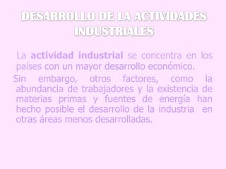 DESARROLLO DE LA ACTIVIDADES INDUSTRIALESLa actividad industrial se concentra en los países con un mayor desarrollo económico.  Sin embargo, otros factores, como la abundancia de trabajadores y la existencia de materias primas y fuentes de energía han hecho posible el desarrollo de la industria  en otras áreas menos desarrolladas. 