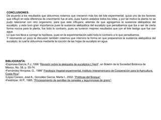 CONCLUSIONES:De acuerdo a los resultados que obtuvimos notamos que crecieron más los del lote experimental, quizá uno de los factores que influyó en esta diferencia de crecimiento fue el aire, pues fueron aislados todos los lotes, y por tal motivo la planta no se pudo relacionar con otro organismo, para que este influyera; además de que agregamos la sustancia alelopática del eucalipto, y esta tuvo gran importancia pues la sustancia alelopática del eucalipto que pensábamos que iba a ser de cierta forma nociva para la planta, fue todo lo contrario, pues se tuvieron mejores resultados que con el lote testigo que fue con agua.Lo que nos lleva a corregir la hipótesis, pues en la experimentación salió todo lo contrario a lo que pensábamos.Y retomando un poco la discusión también creemos que intervino la forma en que preparamos la sustancia alelopática del eucalipto, la cual la obtuvimos mediante la cocción de las hojas de eucalipto en agua.BIBLIOGRAFÍA:Espinosa-García, F.J.,1996 “Revisión sobre la alelopatía de eucaliptos L’Herit”, en Boletín de la Sociedad Botánica de México, No. 58, p. 55-74.