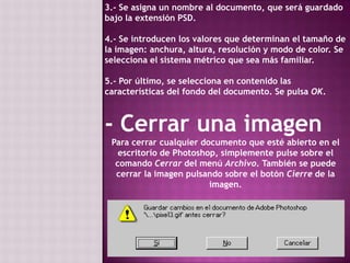 3.- Se asigna un nombre al documento, que será guardado bajo la extensión PSD. 4.- Se introducen los valores que determinan el tamaño de la imagen: anchura, altura, resolución y modo de color. Se selecciona el sistema métrico que sea más familiar. 5.- Por último, se selecciona en contenido las características del fondo del documento. Se pulsa OK. - Cerrar una imagenPara cerrar cualquier documento que esté abierto en el escritorio de Photoshop, simplemente pulse sobre el comando Cerrar del menú Archivo. También se puede cerrar la imagen pulsando sobre el botón Cierre de la imagen.