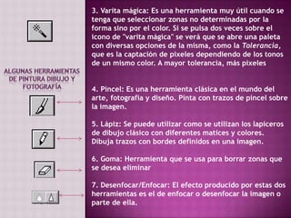 3. Varita mágica: Es una herramienta muy útil cuando se tenga que seleccionar zonas no determinadas por la forma sino por el color. Si se pulsa dos veces sobre el icono de "varita mágica" se verá que se abre una paleta con diversas opciones de la misma, como la Tolerancia, que es la captación de pixeles dependiendo de los tonos de un mismo color. A mayor tolerancia, más pixelesAlgunas Herramientas de pintura dibujo y fotografía 4. Pincel: Es una herramienta clásica en el mundo del arte, fotografía y diseño. Pinta con trazos de pincel sobre la imagen.5. Lápiz: Se puede utilizar como se utilizan los lapiceros de dibujo clásico con diferentes matices y colores. Dibuja trazos con bordes definidos en una imagen.6. Goma: Herramienta que se usa para borrar zonas que se desea eliminar7. Desenfocar/Enfocar: El efecto producido por estas dos herramientas es el de enfocar o desenfocar la imagen o parte de ella.