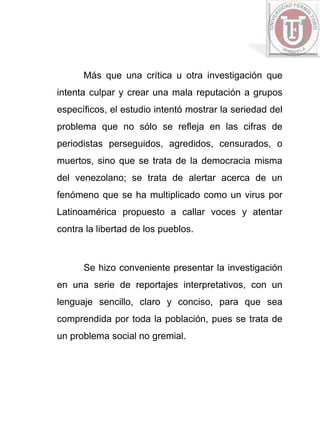 Más que una crítica u otra investigación que
intenta culpar y crear una mala reputación a grupos
específicos, el estudio intentó mostrar la seriedad del
problema que no sólo se refleja en las cifras de
periodistas perseguidos, agredidos, censurados, o
muertos, sino que se trata de la democracia misma
del venezolano; se trata de alertar acerca de un
fenómeno que se ha multiplicado como un virus por
Latinoamérica propuesto a callar voces y atentar
contra la libertad de los pueblos.



      Se hizo conveniente presentar la investigación
en una serie de reportajes interpretativos, con un
lenguaje sencillo, claro y conciso, para que sea
comprendida por toda la población, pues se trata de
un problema social no gremial.
 