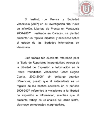 El     Instituto   de     Prensa   y    Sociedad
Venezuela (2007) en su investigación “Un Punto
de Inflexión, Libertad de Prensa en Venezuela
2006-2007”      realizada en Caracas, se planteó
presentar un registro imparcial y minucioso sobre
el estado de las libertades informativas en
Venezuela.


      Este trabajo fue excelente referencia para
la “Serie de Reportajes Interpretativos Acerca de
la Libertad de Expresión e Información en la
Praxis Periodística Venezolana Caso: Región
Capital.   2003-2008”,        sin   embargo   guardan
diferencias, puesto que el antecedente es un
registro de los hechos ocurridos en el período
2006-2007 referentes a violaciones a la libertad
de expresión e información, mientras que el
presente trabajo es un análisis del último lustro,
plasmado en reportajes interpretativos.
 
