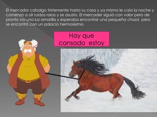 El mercador cabalgo tristemente hasta su casa y ya mismo le caía la noche y
comenzó a oír ruidos raros y se asusto. El mercader siguió con valor pero de
pronto vio una luz amarilla y esperaba encontrar una pequeña choza pero
se encontró con un palacio hermosísimo.


                              Hay que
                           cansado estoy
 