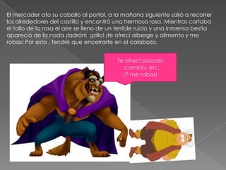El mercader ato su caballo al portal, a la mañana siguiente salió a recorrer
los alrededores del castillo y encontró una hermosa rosa. Mientras cortaba
el tallo de la rosa el aire se lleno de un terrible ruido y una inmensa bestia
apareció de la nada ¡ladrón! ¡pillo! ¡te ofrecí alberge y alimento y me
robas! Por esto , tendré que encerrarte en el calabozo.


                                          Te ofrecí posada
                                           , comida, etc.
                                            ¡Y me robas!
 