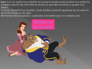 Bella tuvo un sueño muy extraño en el que la bestia parecía estar muy enferma
y estaba apunto de morir ella se asusto ya que ella comenzó a querer a la
bestia.
Cuando despertó fue al patio y todo estaba pasando igual que en el sueño lo
encontró tirado en el suelo.
Ella lloraba desconsolada y suplicaba a la bestia que no la dejara sola


                             Bestia no
                            te mueras
 