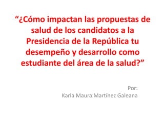 “¿Cómo impactan las propuestas de
    salud de los candidatos a la
   Presidencia de la República tu
   desempeño y desarrollo como
 estudiante del área de la salud?”

                                    Por:
           Karla Maura Martínez Galeana
 