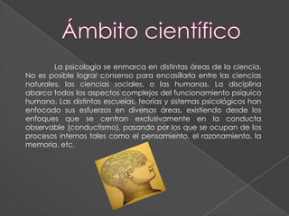 La psicología se enmarca en distintas áreas de la ciencia.
No es posible lograr consenso para encasillarla entre las ciencias
naturales, las ciencias sociales, o las humanas. La disciplina
abarca todos los aspectos complejos del funcionamiento psíquico
humano. Las distintas escuelas, teorías y sistemas psicológicos han
enfocado sus esfuerzos en diversas áreas, existiendo desde los
enfoques que se centran exclusivamente en la conducta
observable (conductismo), pasando por los que se ocupan de los
procesos internos tales como el pensamiento, el razonamiento, la
memoria, etc.
 