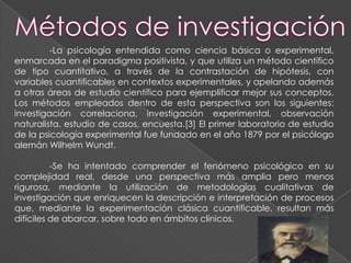 -La psicología entendida como ciencia básica o experimental,
enmarcada en el paradigma positivista, y que utiliza un método científico
de tipo cuantitativo, a través de la contrastación de hipótesis, con
variables cuantificables en contextos experimentales, y apelando además
a otras áreas de estudio científico para ejemplificar mejor sus conceptos.
Los métodos empleados dentro de esta perspectiva son los siguientes:
investigación correlaciona, investigación experimental, observación
naturalista, estudio de casos, encuesta.[3] El primer laboratorio de estudio
de la psicología experimental fue fundado en el año 1879 por el psicólogo
alemán Wilhelm Wundt.

          -Se ha intentado comprender el fenómeno psicológico en su
complejidad real, desde una perspectiva más amplia pero menos
rigurosa, mediante la utilización de metodologías cualitativas de
investigación que enriquecen la descripción e interpretación de procesos
que, mediante la experimentación clásica cuantificable, resultan más
difíciles de abarcar, sobre todo en ámbitos clínicos.
 