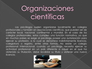 Los psicólogos suelen organizarse localmente en colegios
profesionales y también en asociaciones científicas, que pueden ser de
carácter local, nacional, continental y mundial. En el caso de los
colegios profesionales, estos cumplen una función normativa, ya que
en muchos países se exige al psicólogo poseer una autorización para
ejercer su profesión, a lo cual se denomina indistintamente licencia,
colegiatura o registro, entre otras formas. No existe un colegio
profesional internacional; cuando un psicólogo necesita ejercer su
actividad profesional en un país diferente a aquel en el que ha
obtenido su titulación, debe revalidar su título y obtener una nueva
licencia.
 
