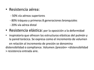 • Resistencia aérea:
   - 50% vía aéreas superiores
   - 80% tráquea y primeras 8 generaciones bronquiales
   - 20% vía aérea distal
• Resistencia elástica: por la oposición a la deformidad
• inspiratoria que ofrecen las estructuras elásticas del pulmón y
   la pared torácica. Se expresa como el incremento de volumen
   en relación al incremento de presión se denomina
distensibilidad o compliance. Volumen /presión= <distensibilidad
> resistencia entrada aire.
 