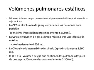 Volúmenes pulmonares estáticos
•   Miden el volumen de gas que contiene el pulmón en distintas posiciones de la
    caja torácica.
• La CPT es el volumen de gas que contienen los pulmones en la
  posición
   de máxima inspiración (aproximadamente 5.800 mi).
• La CV es el volumen de gas espirado máximo tras una inspiración
  máxima
   (aproximadamente 4.600 mi).
• La Cl es el v o lumen máximo inspirado (aproximadamente 3.500
  mi).
• la CFR es el volumen de gas que contienen los pulmones después
  de una espiración normal (aproximadamente 2.300 mi).
 