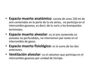 • Espacio muerto anatómico: consta de unos 150 mi de
  aire contenidos en la parte de la vía aérea, no participa en el
  intercambio gaseoso, es decir, de la nariz a los bronquiolos
  terminales.
• Espacio muerto alveolar: es el aire contenido en
  alveolos no perfundidos, no intervienen por tanto en el
  intercambio de gases.
• Espacio muerto fisiológico: es la suma de los dos
  anteriores.
• Ventilación alveolar: es el volumen que participa en el
  intercambio gaseoso por unidad de tiempo.
 