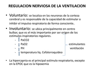 REGULACION NERVIOSA DE LA VENTILACION

• Voluntario: se localiza en las neuronas de la corteza
  cerebral y es responsable de la capacidad de estimular o
  inhibir el impulso respiratorio de forma consciente.
• Involuntario: se ubica principalmente en centro
  bulbar, que es el más importante por ser origen de los
  estímulos inspiratorios regulares.
      -    PaCO2
      -    PaO2                                  estimulantes
      -    PH                                     ventilación
      -    temperatura liq. Cefalorraquideo

• La hipercapnia es el principal estímulo respiratorio, excepto
  en la EPOC que es la hipoxemia
 