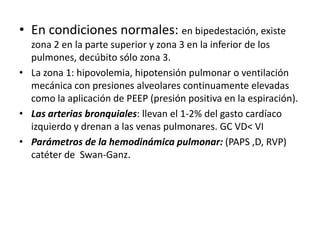 • En condiciones normales: en bipedestación, existe
  zona 2 en la parte superior y zona 3 en la inferior de los
  pulmones, decúbito sólo zona 3.
• La zona 1: hipovolemia, hipotensión pulmonar o ventilación
  mecánica con presiones alveolares continuamente elevadas
  como la aplicación de PEEP (presión positiva en la espiración).
• Las arterias bronquiales: llevan el 1-2% del gasto cardíaco
  izquierdo y drenan a las venas pulmonares. GC VD< VI
• Parámetros de la hemodinámica pulmonar: (PAPS ,D, RVP)
  catéter de Swan-Ganz.
 