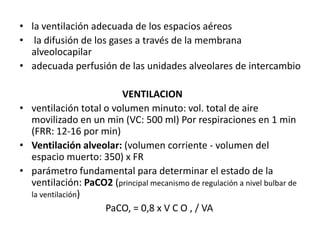 • la ventilación adecuada de los espacios aéreos
• la difusión de los gases a través de la membrana
  alveolocapilar
• adecuada perfusión de las unidades alveolares de intercambio

                        VENTILACION
• ventilación total o volumen minuto: vol. total de aire
  movilizado en un min (VC: 500 ml) Por respiraciones en 1 min
  (FRR: 12-16 por min)
• Ventilación alveolar: (volumen corriente - volumen del
  espacio muerto: 350) x FR
• parámetro fundamental para determinar el estado de la
  ventilación: PaCO2 (principal mecanismo de regulación a nivel bulbar de
  la ventilación)
                    PaCO, = 0,8 x V C O , / VA
 