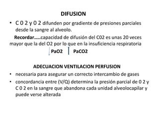 DIFUSION
• C 0 2 y 0 2 difunden por gradiente de presiones parciales
  desde la sangre al alveolo.
 Recordar…..capacidad de difusión del C02 es unas 20 veces
mayor que la del O2 por lo que en la insuficiencia respiratoria
                  PaO2        PaCO2

           ADECUACION VENTILACION PERFUSION
• necesaria para asegurar un correcto intercambio de gases
• concordancia entre (V/Q) determina la presión parcial de 0 2 y
  C 0 2 en la sangre que abandona cada unidad alveolocapilar y
  puede verse alterada
 