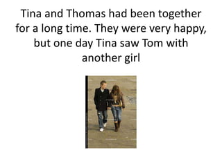 Tina and Thomas had been together
for a long time. They were very happy,
but one day Tina saw Tom with
another girl