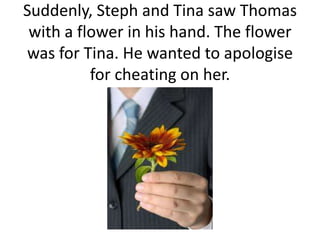 Suddenly, Steph and Tina saw Thomas
with a flower in his hand. The flower
was for Tina. He wanted to apologise
for cheating on her.