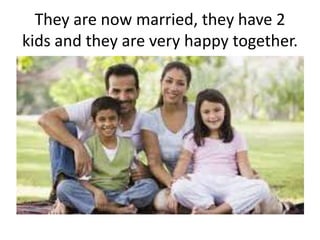 They are now married, they have 2
kids and they are very happy together.
