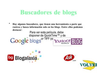 Buscadores de blogs Hay algunos buscadores, que tienen una herramienta a parte que rastrea y busca información solo en los blogs. Entre ellos podemos destacar:                                       VOLVER 