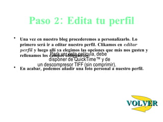 Paso 2: Edita tu perfil Una vez en nuestro blog procederemos a personalizarlo. Lo primero ser á ir a editar nuestro perfil. Clikamos en  editar perfil  y luego allí ya elegimos las opciones que más nos gusten y rellenamos los campos obligatorios. En acabar, podemos añadir una foto personal a nuestro perfil.  VOLVER 