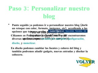 Paso 3: Personalizar nuestro blog Punto seguido ya podemos ir a personalizar nuestro blog (darle un retoque con color, formato, imágenes, etc), accediendo a las opciones que tenemos arriba a la derecha:  Clikamos en Personalizar y cuando estemos all í encontraremos diversas opciones como:  creación de entradas,   configuración,   diseño,  y  monetizar. En diseño podemos cambiar las fuentes y colores del blog y también podremos añadir gadgets, nuevas entradas y diseñar la cabecera. VOLVER 