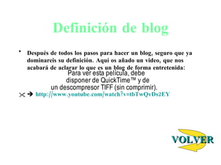 Definici ón de blog Despu és de todos los pasos para hacer un blog, seguro que ya dominareis su definición. Aquí os añado un video, que nos acabará de aclarar lo que es un blog de forma entretenida:    http://www.youtube.com/watch?v=tbTwQvDs2EY VOLVER 