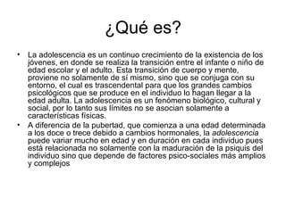 ¿Qué es? La adolescencia es un continuo crecimiento de la existencia de los jóvenes, en donde se realiza la transición entre el infante o niño de edad escolar y el adulto. Esta transición de cuerpo y mente, proviene no solamente de sí mismo, sino que se conjuga con su entorno, el cual es trascendental para que los grandes cambios psicológicos que se produce en el individuo lo hagan llegar a la edad adulta. La adolescencia es un fenómeno biológico, cultural y social, por lo tanto sus límites no se asocian solamente a características físicas. A diferencia de la pubertad, que comienza a una edad determinada a los doce o trece debido a cambios hormonales, la  adolescencia  puede variar mucho en edad y en duración en cada individuo pues está relacionada no solamente con la maduración de la psiquis del individuo sino que depende de factores psico-sociales más amplios y complejos 