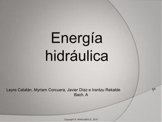Energía hidráulica Leyre Catalán, Myriam Corcuera, Javier Díaz e Irantzu Rekalde                            1º Bach. A Copyright ©  IRANJAMYLE  2010 