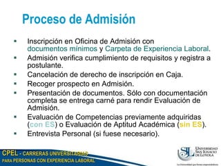 Proceso de Admisión Inscripción en Oficina de Admisión con  documentos mínimos  y  Carpeta de Experiencia Laboral . Admisión verifica cumplimiento de requisitos y registra a postulante. Cancelación de derecho de inscripción en Caja. Recoger prospecto en Admisión. Presentación de documentos. Sólo con documentación completa se entrega carné para rendir Evaluación de Admisión. Evaluación de Competencias previamente adquiridas ( con ES ) o Evaluación de Aptitud Académica ( sin ES ). Entrevista Personal (si fuese necesario). 
