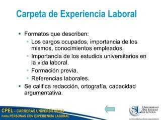Carpeta de Experiencia Laboral Formatos que describen: Los cargos ocupados, importancia de los mismos, conocimientos empleados. Importancia de los estudios universitarios en la vida laboral. Formación previa. Referencias laborales. Se califica redacción, ortografía, capacidad argumentativa. 