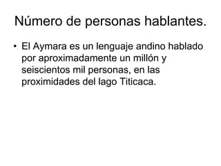 Número de personas hablantes.El Aymara es un lenguaje andino hablado por aproximadamente un millón y seiscientos mil personas, en las proximidades del lago Titicaca.