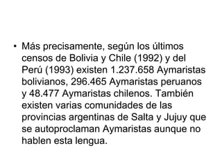 Más precisamente, según los últimos censos de Bolivia y Chile (1992) y del Perú (1993) existen 1.237.658 Aymaristas bolivianos, 296.465 Aymaristas peruanos y 48.477 Aymaristas chilenos. También existen varias comunidades de las provincias argentinas de Salta y Jujuy que se autoproclaman Aymaristas aunque no hablen esta lengua.