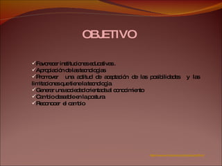 OBJETIVO  Favorecer instituciones educativas . Apropiación de las tecnologías  Promover  una actitud de aceptación de las posibilidades  y las limitaciones que tiene la tecnología. Generar una sociedad orientada al conocimiento  Cambio deseable en la postura  Reconocer  el cambio http://www.unicauca.edu.co/cpesurpacifico/ 