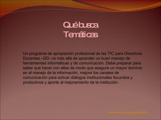 Qué busca Temáticas Un programa de apropiación profesional de las TIC para Directivos Docentes –DD- va más allá de aprender un buen manejo de herramientas informáticas y de comunicación. Debe preparar para saber qué hacer con ellas de modo que asegure un mayor dominio en el manejo de la información, mejore los canales de comunicación para activar diálogos institucionales fecundos y productivos y aporte al mejoramiento de la institución. http://www.unicauca.edu.co/cpesurpacifico/ 