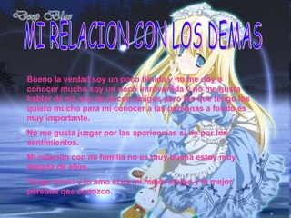 MI RELACION CON LOS DEMAS Bueno la verdad soy un poco tímida y no me doy a conocer mucho soy un poco introvertida y no me gusta hablar de mi, soy de pocos amigos pero los que tengo los quiero mucho para mi conocer a las personas a fondo es muy importante. No me gusta juzgar por las apariencias si no por los sentimientos. Mi relación con mi familia no es muy buena estoy muy alejada de ellos. Tengo novio y lo amo el es mi mejor amigo y la mejor persona que conozco. 