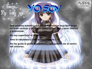 YO SOY Una persona autentica que no se deja vencer muy fácil tengo un buen carácter y mi mayor deseo es ser feliz y tener libertad y autonomía. No soy superficial ni materialista. Amo la naturaleza y odio la tauromaquia. No me gusta la gente egocéntrica y que quieren ser el centro del universo. 