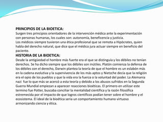 PRINCIPIOS DE LA BIOETICA:Surgen tres principios orientadores de la intervención médica ante la experimentación con personas humanas, los cuales son: autonomía, beneficencia y justicia.Los médicos siempre tuvieron una ética profesional que se remota a Hipócrates, quien habla del derecho natural, que dice que el médico jura actuar siempre en beneficio del paciente.HISTORIA DE LA BIOETICA:Desde la antigüedad el hombre más fuerte era el que se distinguía y los débiles no tenían derechos. Se ha dicho siempre que los débiles son inútiles. Platón comienza la defensa de los débiles con el derecho, Darwin plantea la teoría de que el hombre es un eslabón más en la cadena evolutiva y la supervivencia de los más aptos y Nietzchedecía que la religión era el opio de los pueblos y que la vida era la fuerza o la voluntad del poder. La Alemania nazi  fue lo que más se acercó a esta teoría y debido a los abusos sufridos en la Segunda Guerra Mundial empiezan a aparecer reacciones bioéticas. El primero en utilizar este termino fue Potter, buscaba conciliar la mentalidad científica y la razón filosófica estremecida por el impacto de que logros científicos podían tener sobre el hombre y el ecosistema. El ideal de la bioética seria un comportamiento humano virtuoso armonizando ciencia y ética.