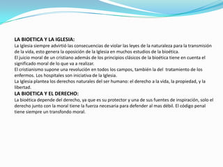 LA BIOETICA Y LA IGLESIA:La Iglesia siempre advirtió las consecuencias de violar las leyes de la naturaleza para la transmisión de la vida, esto genera la oposición de la Iglesia en muchos estudios de la bioética.El juicio moral de un cristiano además de los principios clásicos de la bioética tiene en cuenta el significado moral de lo que va a realizar.El cristianismo supone una revolución en todos los campos, también la del  tratamiento de los enfermos. Los hospitales son iniciativa de la Iglesia.La Iglesia plantea los derechos naturales del ser humano: el derecho a la vida, la propiedad, y la libertad.LA BIOETICA Y EL DERECHO:La bioética depende del derecho, ya que es su protector y una de sus fuentes de inspiración, solo el derecho junto con la moral tiene la fuerza necesaria para defender al mas débil. El código penal tiene siempre un transfondomoral.