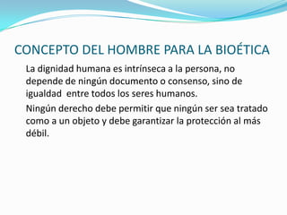 CONCEPTO DEL HOMBRE PARA LA BIOÉTICA	La dignidad humana es intrínseca a la persona, no depende de ningún documento o consenso, sino de igualdad  entre todos los seres humanos.	Ningún derecho debe permitir que ningún ser sea tratado como a un objeto y debe garantizar la protección al más débil.